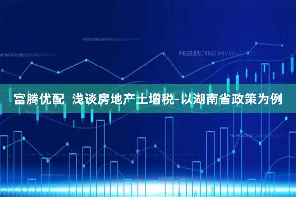 富腾优配  浅谈房地产土增税-以湖南省政策为例
