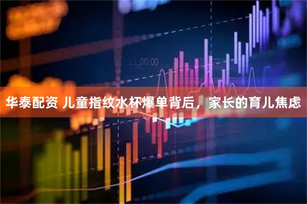 华泰配资 儿童指纹水杯爆单背后，家长的育儿焦虑