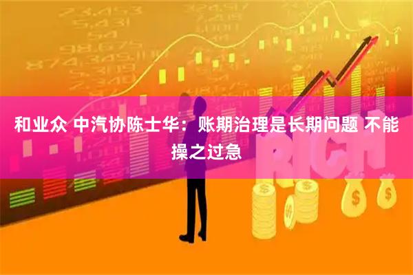和业众 中汽协陈士华：账期治理是长期问题 不能操之过急