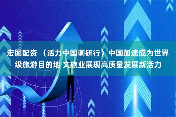 宏图配资 （活力中国调研行）中国加速成为世界级旅游目的地 文旅业展现高质量发展新活力