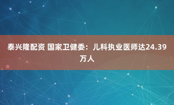 泰兴隆配资 国家卫健委：儿科执业医师达24.39万人