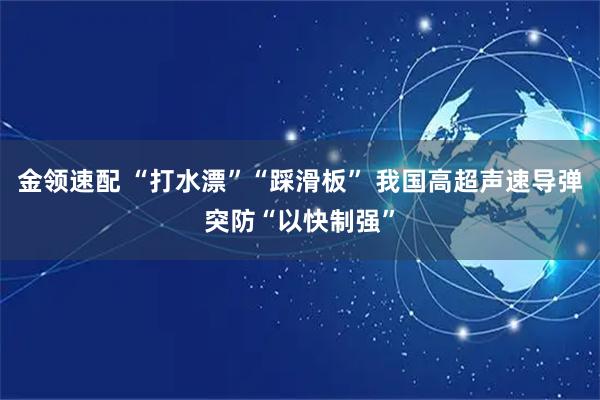 金领速配 “打水漂”“踩滑板” 我国高超声速导弹突防“以快制强”