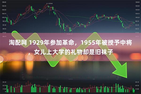 淘配网 1929年参加革命，1955年被授予中将，女儿上大学的礼物却是旧袜子