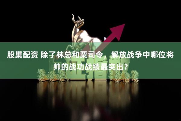 股巢配资 除了林总和粟司令，解放战争中哪位将帅的战功战绩最突出？