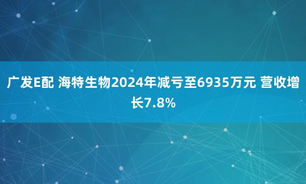 广发E配 海特生物2024年减亏至6935万元 营收增长7.8%