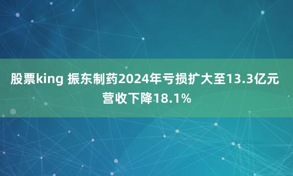 股票king 振东制药2024年亏损扩大至13.3亿元 营收下降18.1%