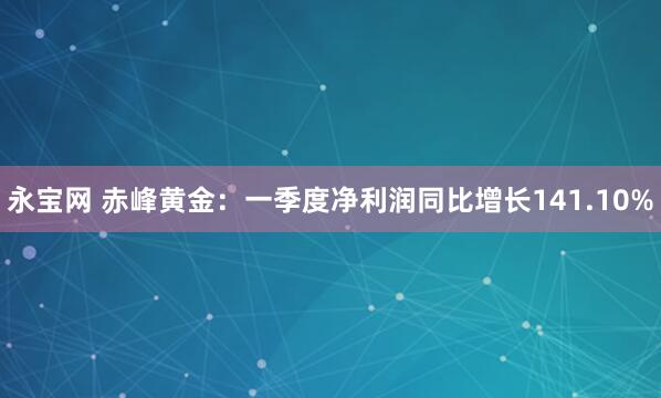 永宝网 赤峰黄金：一季度净利润同比增长141.10%