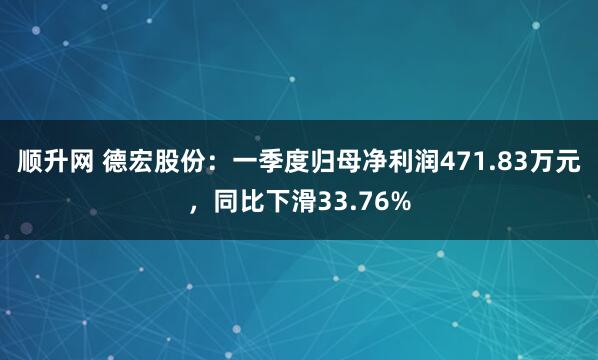 顺升网 德宏股份：一季度归母净利润471.83万元，同比下滑33.76%