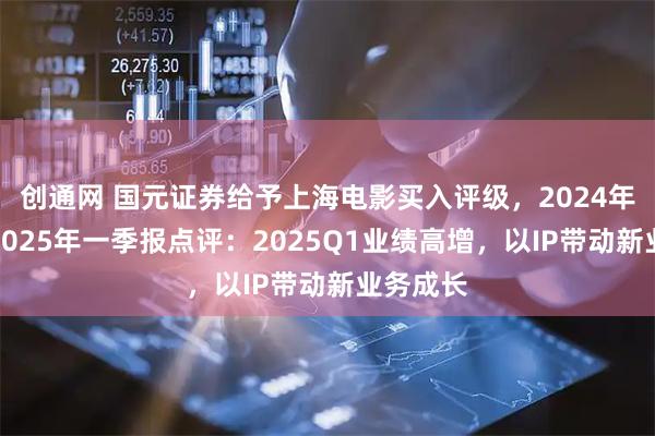创通网 国元证券给予上海电影买入评级，2024年年报及2025年一季报点评：2025Q1业绩高增，以IP带动新业务成长