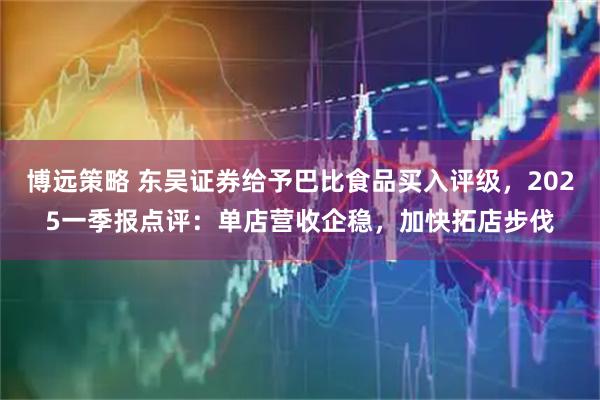 博远策略 东吴证券给予巴比食品买入评级，2025一季报点评：单店营收企稳，加快拓店步伐
