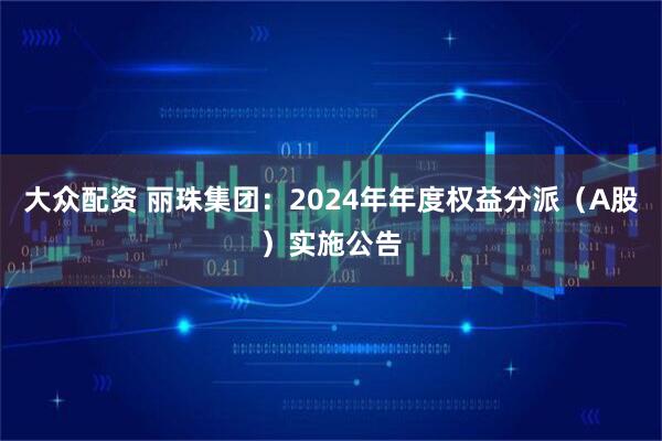 大众配资 丽珠集团：2024年年度权益分派（A股）实施公告