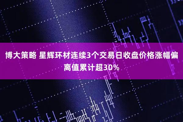 博大策略 星辉环材连续3个交易日收盘价格涨幅偏离值累计超30%
