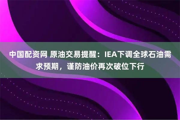 中国配资网 原油交易提醒：IEA下调全球石油需求预期，谨防油价再次破位下行
