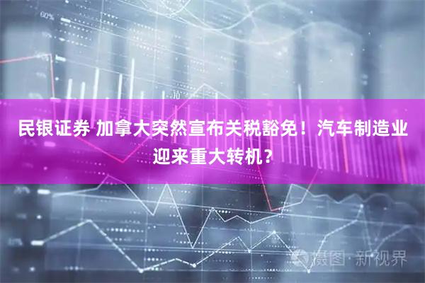 民银证券 加拿大突然宣布关税豁免！汽车制造业迎来重大转机？