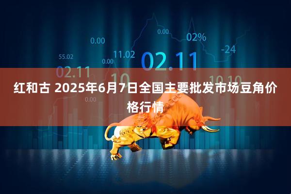 红和古 2025年6月7日全国主要批发市场豆角价格行情