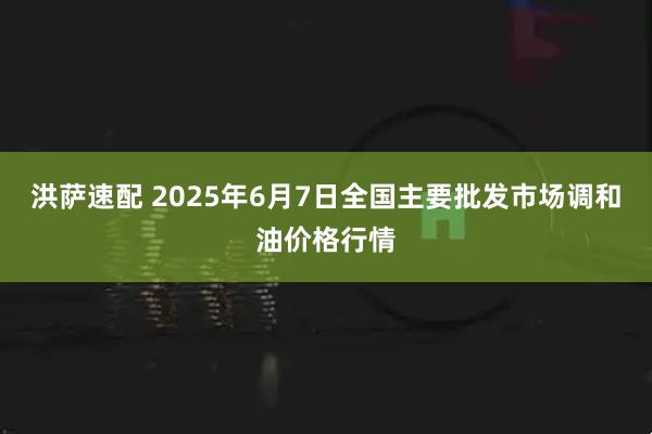 洪萨速配 2025年6月7日全国主要批发市场调和油价格行情