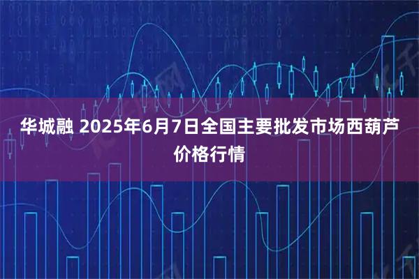 华城融 2025年6月7日全国主要批发市场西葫芦价格行情