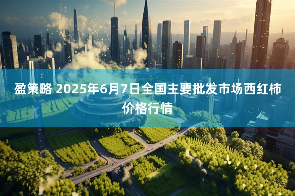 盈策略 2025年6月7日全国主要批发市场西红柿价格行情