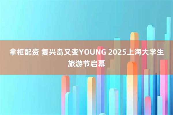 拿柜配资 复兴岛又变YOUNG 2025上海大学生旅游节启幕