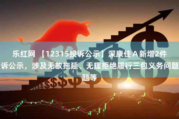 乐红网 【12315投诉公示】深康佳Ａ新增2件投诉公示，涉及无故拖延、无理拒绝履行三包义务问题等