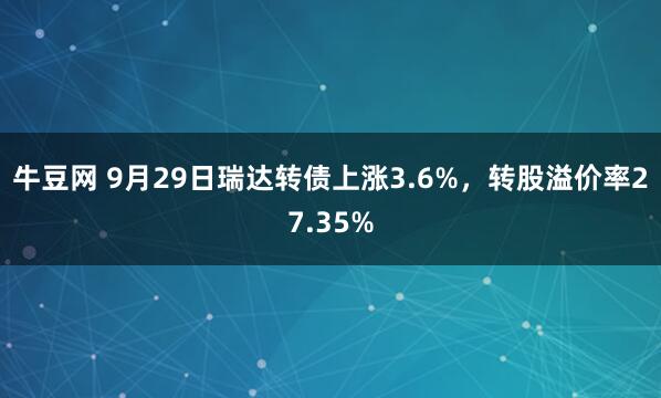 牛豆网 9月29日瑞达转债上涨3.6%，转股溢价率27.35%