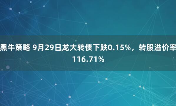黑牛策略 9月29日龙大转债下跌0.15%，转股溢价率116.71%