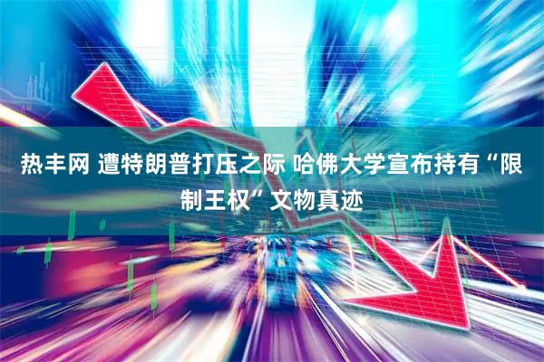 热丰网 遭特朗普打压之际 哈佛大学宣布持有“限制王权”文物真迹