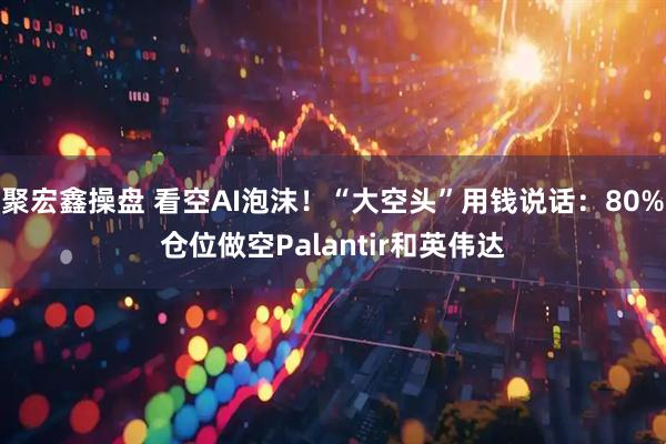 聚宏鑫操盘 看空AI泡沫！“大空头”用钱说话：80%仓位做空Palantir和英伟达