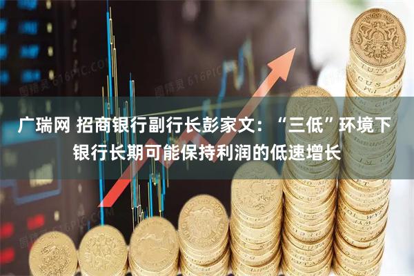 广瑞网 招商银行副行长彭家文：“三低”环境下 银行长期可能保持利润的低速增长