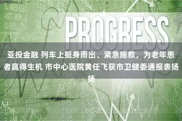 亚投金融 列车上挺身而出、紧急施救，为老年患者赢得生机 市中心医院黄任飞获市卫健委通报表扬