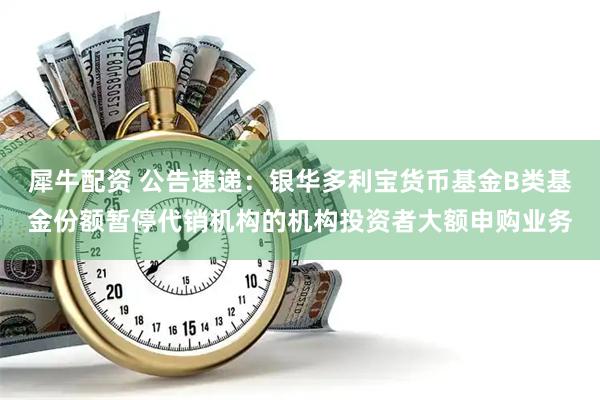 犀牛配资 公告速递：银华多利宝货币基金B类基金份额暂停代销机构的机构投资者大额申购业务