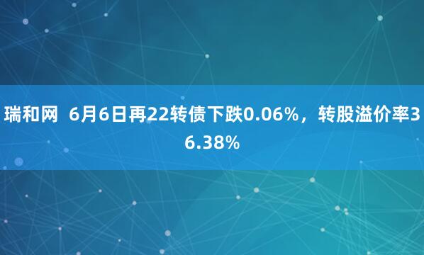 瑞和网  6月6日再22转债下跌0.06%，转股溢价率36.38%