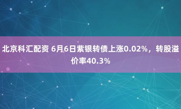 北京科汇配资 6月6日紫银转债上涨0.02%，转股溢价率40.3%