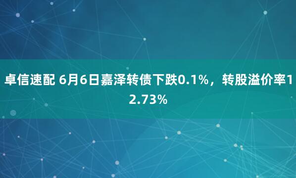 卓信速配 6月6日嘉泽转债下跌0.1%,转股溢价率12.73%
